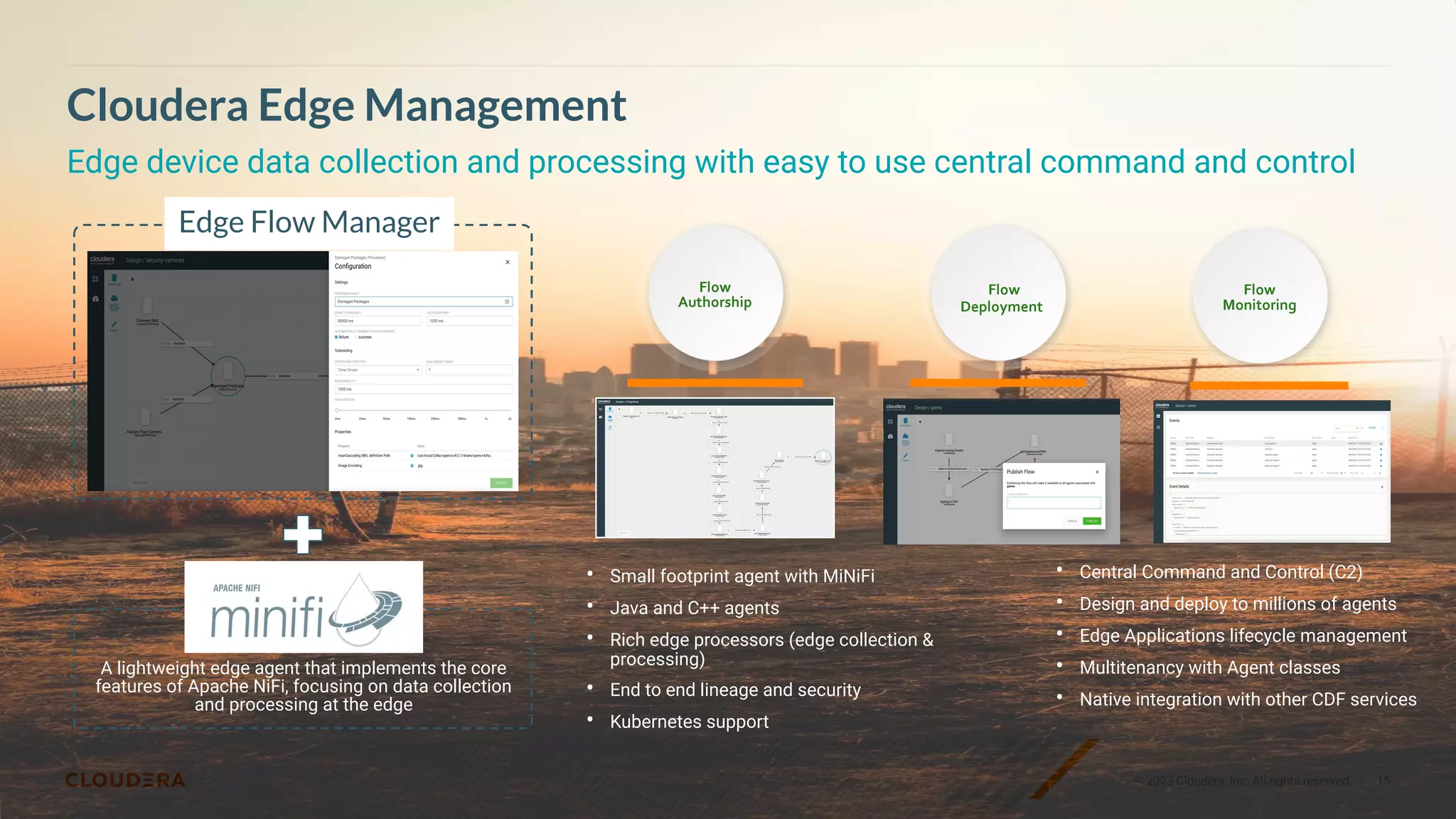 © 2023 Cloudera, Inc. All rights reserved. 15
Cloudera Edge Management
Edge device data collection and processing with easy to use central command and control
• Small footprint agent with MiNiFi
• Java and C++ agents
• Rich edge processors (edge collection &
processing)
• End to end lineage and security
• Kubernetes support
Flow
Authorship
Flow
Deployment
Flow
Monitoring
• Central Command and Control (C2)
• Design and deploy to millions of agents
• Edge Applications lifecycle management
• Multitenancy with Agent classes
• Native integration with other CDF services
+
A lightweight edge agent that implements the core
features of Apache NiFi, focusing on data collection
and processing at the edge
Edge Flow Manager
 