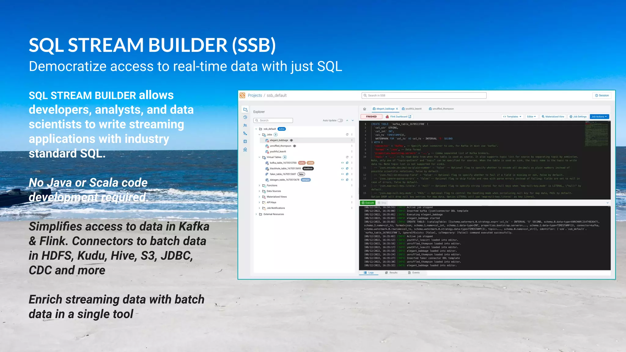 19
© 2022 Cloudera, Inc. All rights reserved.
SQL STREAM BUILDER (SSB)
SQL STREAM BUILDER allows
developers, analysts, and data
scientists to write streaming
applications with industry
standard SQL.
No Java or Scala code
development required.
Simpliﬁes access to data in Kafka
& Flink. Connectors to batch data
in HDFS, Kudu, Hive, S3, JDBC,
CDC and more
Enrich streaming data with batch
data in a single tool
Democratize access to real-time data with just SQL
 
