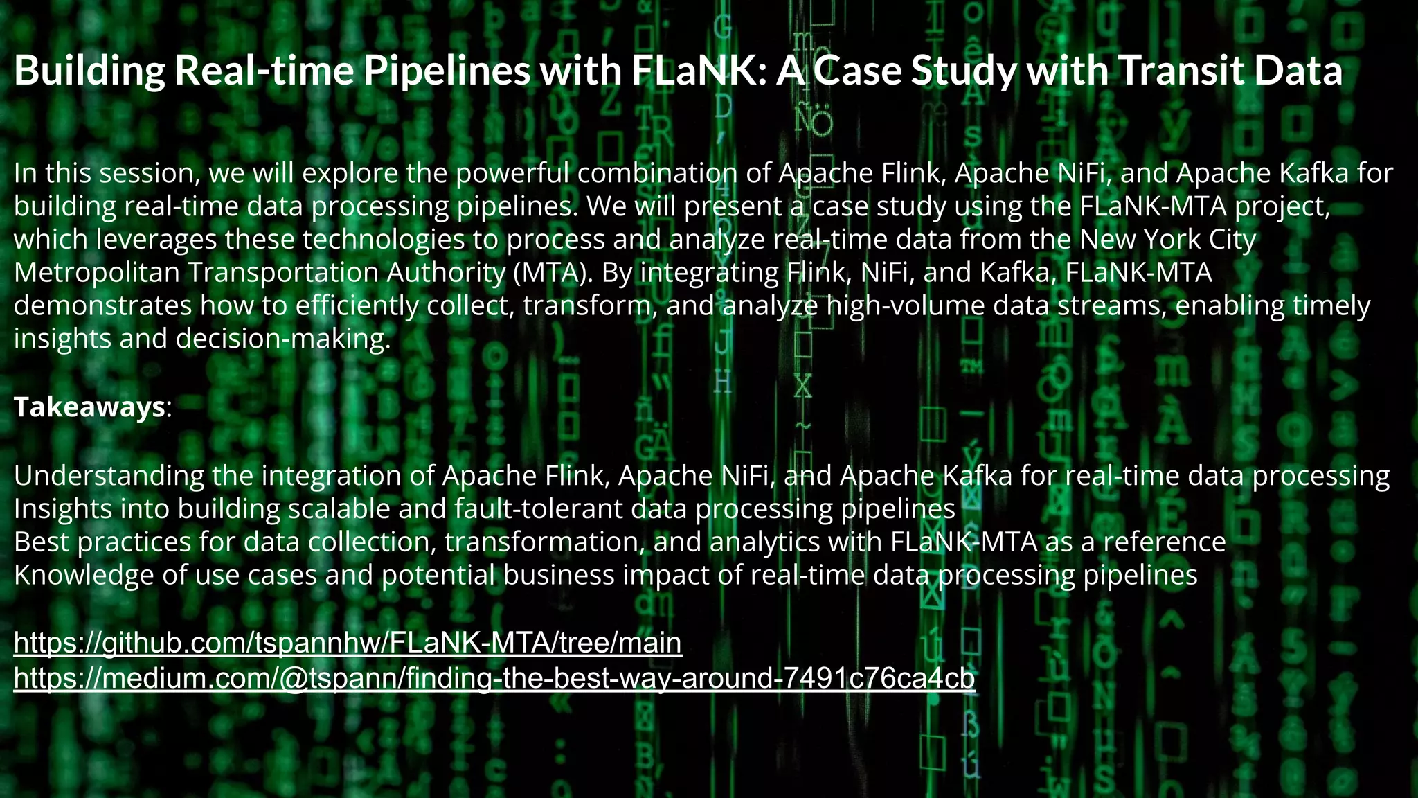 © 2023 Cloudera, Inc. All rights reserved. 2
Building Real-time Pipelines with FLaNK: A Case Study with Transit Data
In this session, we will explore the powerful combination of Apache Flink, Apache NiFi, and Apache Kafka for
building real-time data processing pipelines. We will present a case study using the FLaNK-MTA project,
which leverages these technologies to process and analyze real-time data from the New York City
Metropolitan Transportation Authority (MTA). By integrating Flink, NiFi, and Kafka, FLaNK-MTA
demonstrates how to eﬃciently collect, transform, and analyze high-volume data streams, enabling timely
insights and decision-making.
Takeaways:
Understanding the integration of Apache Flink, Apache NiFi, and Apache Kafka for real-time data processing
Insights into building scalable and fault-tolerant data processing pipelines
Best practices for data collection, transformation, and analytics with FLaNK-MTA as a reference
Knowledge of use cases and potential business impact of real-time data processing pipelines
https://github.com/tspannhw/FLaNK-MTA/tree/main
https://medium.com/@tspann/finding-the-best-way-around-7491c76ca4cb
 