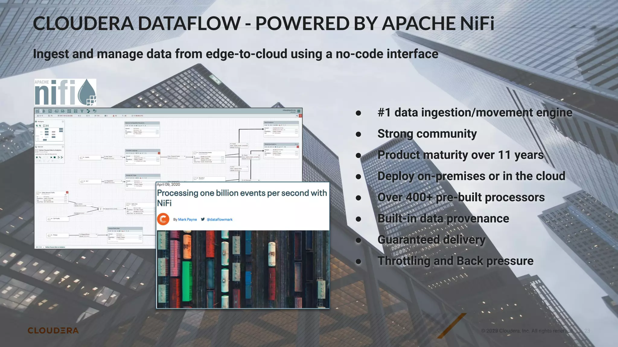 © 2023 Cloudera, Inc. All rights reserved.
© 2019 Cloudera, Inc. All rights reserved. 23
CLOUDERA DATAFLOW - POWERED BY APACHE NiFi
Ingest and manage data from edge-to-cloud using a no-code interface
● #1 data ingestion/movement engine
● Strong community
● Product maturity over 11 years
● Deploy on-premises or in the cloud
● Over 400+ pre-built processors
● Built-in data provenance
● Guaranteed delivery
● Throttling and Back pressure
 