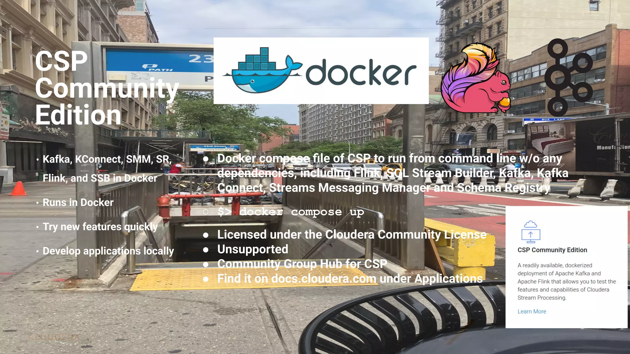 © 2023 Cloudera, Inc. All rights reserved. 32
CSP
Community
Edition
• Kafka, KConnect, SMM, SR,
Flink, and SSB in Docker
• Runs in Docker
• Try new features quickly
• Develop applications locally
● Docker compose ﬁle of CSP to run from command line w/o any
dependencies, including Flink, SQL Stream Builder, Kafka, Kafka
Connect, Streams Messaging Manager and Schema Registry
○ $> docker compose up
● Licensed under the Cloudera Community License
● Unsupported
● Community Group Hub for CSP
● Find it on docs.cloudera.com under Applications
 