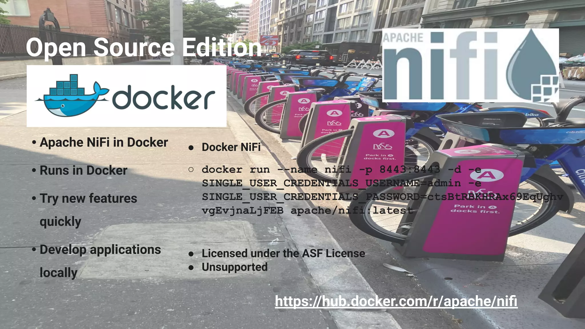 Open Source Edition
• Apache NiFi in Docker
• Runs in Docker
• Try new features
quickly
• Develop applications
locally
● Docker NiFi
○ docker run --name nifi -p 8443:8443 -d -e
SINGLE_USER_CREDENTIALS_USERNAME=admin -e
SINGLE_USER_CREDENTIALS_PASSWORD=ctsBtRBKHRAx69EqUghv
vgEvjnaLjFEB apache/nifi:latest
● Licensed under the ASF License
● Unsupported
https://hub.docker.com/r/apache/niﬁ
 