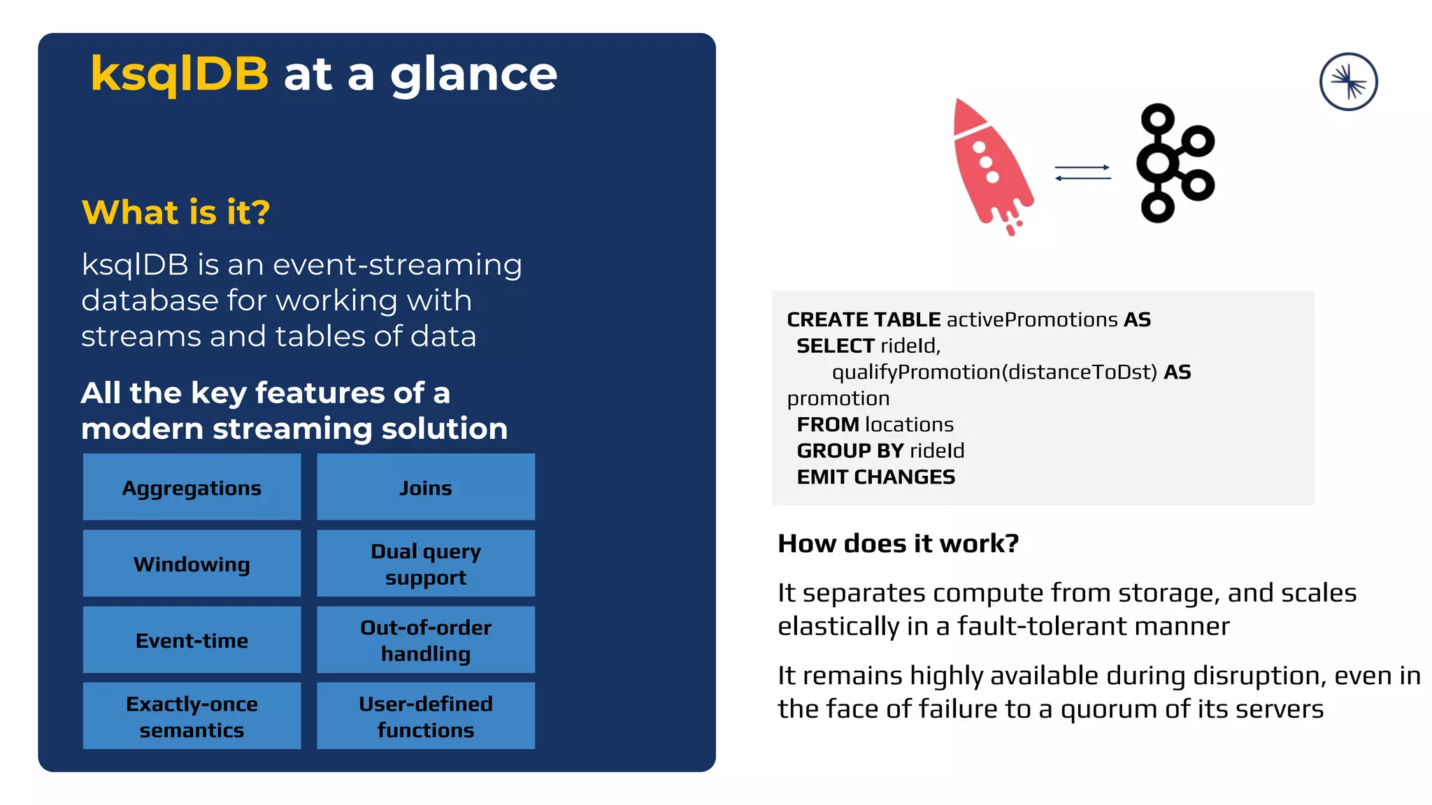 ksqlDB at a glance
What is it?
ksqlDB is an event-streaming
database for working with
streams and tables of data
All the key features of a
modern streaming solution
Aggregations Joins
Windowing
Event-time
Dual query
support
Exactly-once
semantics
Out-of-order
handling
User-defined
functions
CREATE TABLE activePromotions AS
SELECT rideId,
qualifyPromotion(distanceToDst) AS
promotion
FROM locations
GROUP BY rideId
EMIT CHANGES
How does it work?
It separates compute from storage, and scales
elastically in a fault-tolerant manner
It remains highly available during disruption, even in
the face of failure to a quorum of its servers
 