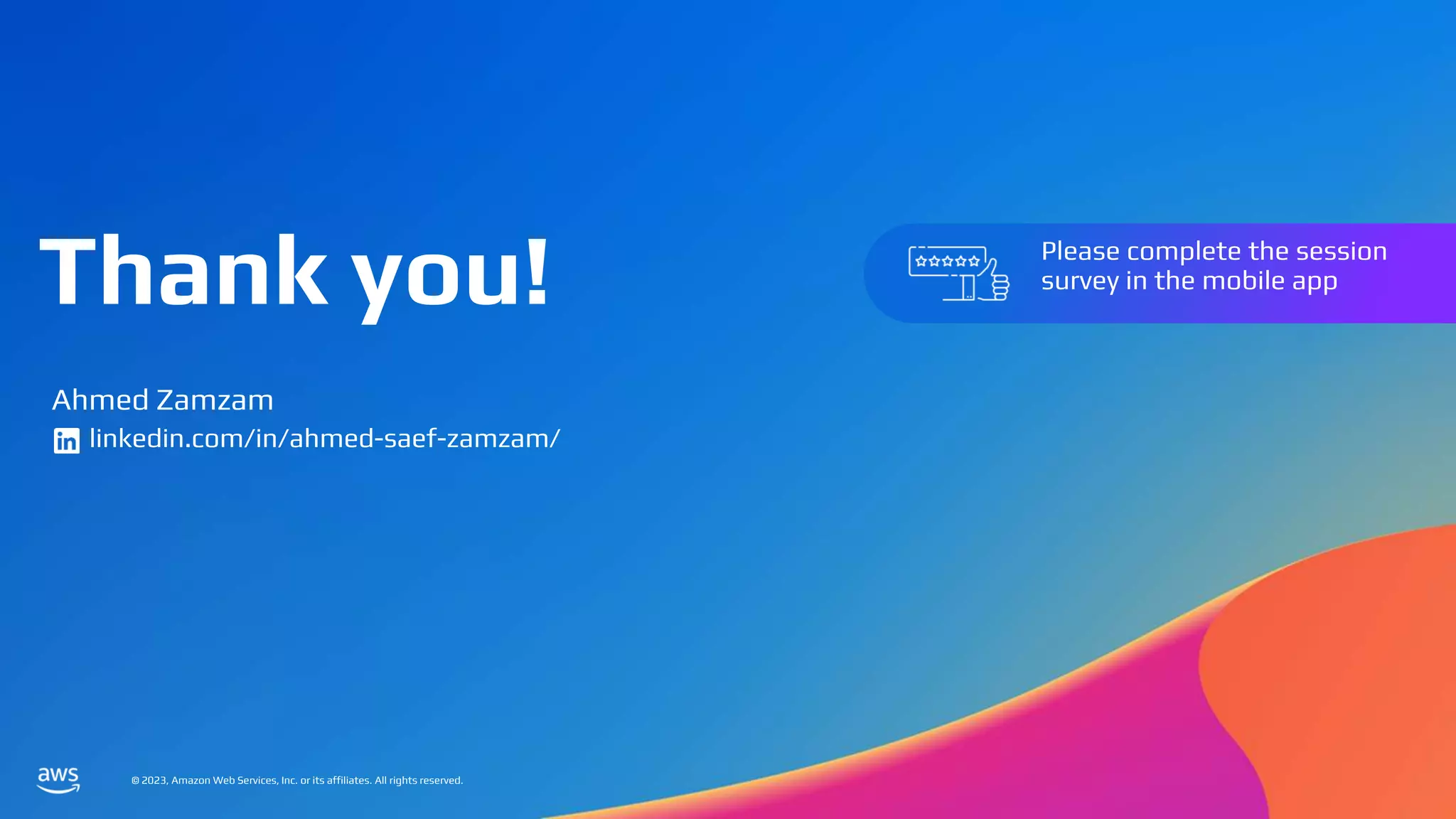 © 2023, Amazon Web Services, Inc. or its affiliates. All rights reserved.
Thank you!
© 2023, Amazon Web Services, Inc. or its affiliates. All rights reserved.
Please complete the session
survey in the mobile app
Ahmed Zamzam
linkedin.com/in/ahmed-saef-zamzam/
 