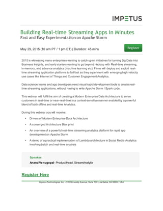 Building Real-time Streaming Apps in Minutes
Fast and Easy Experimentation on Apache Storm
May 29, 2015 (10 am PT / 1 pm ET) | Duration: 45 mins
2015 is witnessing many enterprises wanting to catch up on initiatives for turning Big Data into
Business Insights, and early starters wanting to go beyond Hadoop with Real-time streaming,
in-memory, and advance analytics (machine learning etc). Firms will deploy and exploit real-
time streaming application platforms to fail fast as they experiment with emerging high velocity
use cases like Internet of Things and Customer Engagement Analytics.
Data science teams and app developers need visual rapid development tools to create real-
time streaming applications, without having to write Apache Storm / Spark code.
This webinar will fulfil the aim of creating a Modern Enterprise Data Architecture to serve
customers in real-time or near-real-time in a context-sensitive manner enabled by a powerful
blend of both offline and real-time Analytics.
During this webinar you will receive:
• Drivers of Modern Enterprise Data Architecture
• A converged Architecture Blue print
• An overview of a powerful real-time streaming analytics platform for rapid app
development on Apache Storm
• A demo of a practical implementation of Lambda architecture in Social Media Analytics
involving batch and real-time analysis
Speaker:
Anand Venugopal- Product Head, StreamAnalytix
Register Here
Impetus Technologies, Inc. - 720 University Avenue, Suite 130 ,Los Gatos, CA 95032, USA
 