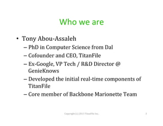 Who	
  we	
  are	
  
•  Tony	
  Abou-­‐Assaleh	
  
–  PhD	
  in	
  Computer	
  Science	
  from	
  Dal	
  
–  Cofounder	
  and	
  CEO,	
  TitanFile	
  
–  Ex-­‐Google,	
  VP	
  Tech	
  /	
  R&D	
  Director	
  @	
  
GenieKnows	
  
–  Developed	
  the	
  initial	
  real-­‐time	
  components	
  of	
  
TitanFile	
  
–  Core	
  member	
  of	
  Backbone	
  Marionette	
  Team	
  

Copyright	
  (c)	
  2013	
  TitanFile	
  Inc.	
  

3	
  

 