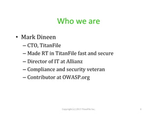 Who	
  we	
  are	
  
•  Mark	
  Dineen	
  
–  CTO,	
  TitanFile	
  
–  Made	
  RT	
  in	
  TitanFile	
  fast	
  and	
  secure	
  
–  Director	
  of	
  IT	
  at	
  Allianz	
  
–  Compliance	
  and	
  security	
  veteran	
  
–  Contributor	
  at	
  OWASP.org	
  	
  

Copyright	
  (c)	
  2013	
  TitanFile	
  Inc.	
  

4	
  

 