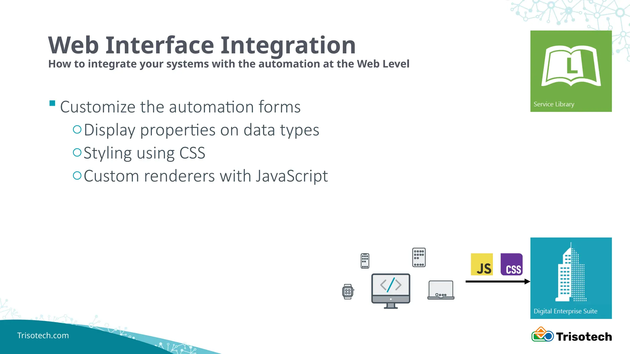 Trisotech.com
 Customize the automation forms
oDisplay properties on data types
oStyling using CSS
oCustom renderers with JavaScript
Web Interface Integration
How to integrate your systems with the automation at the Web Level
 