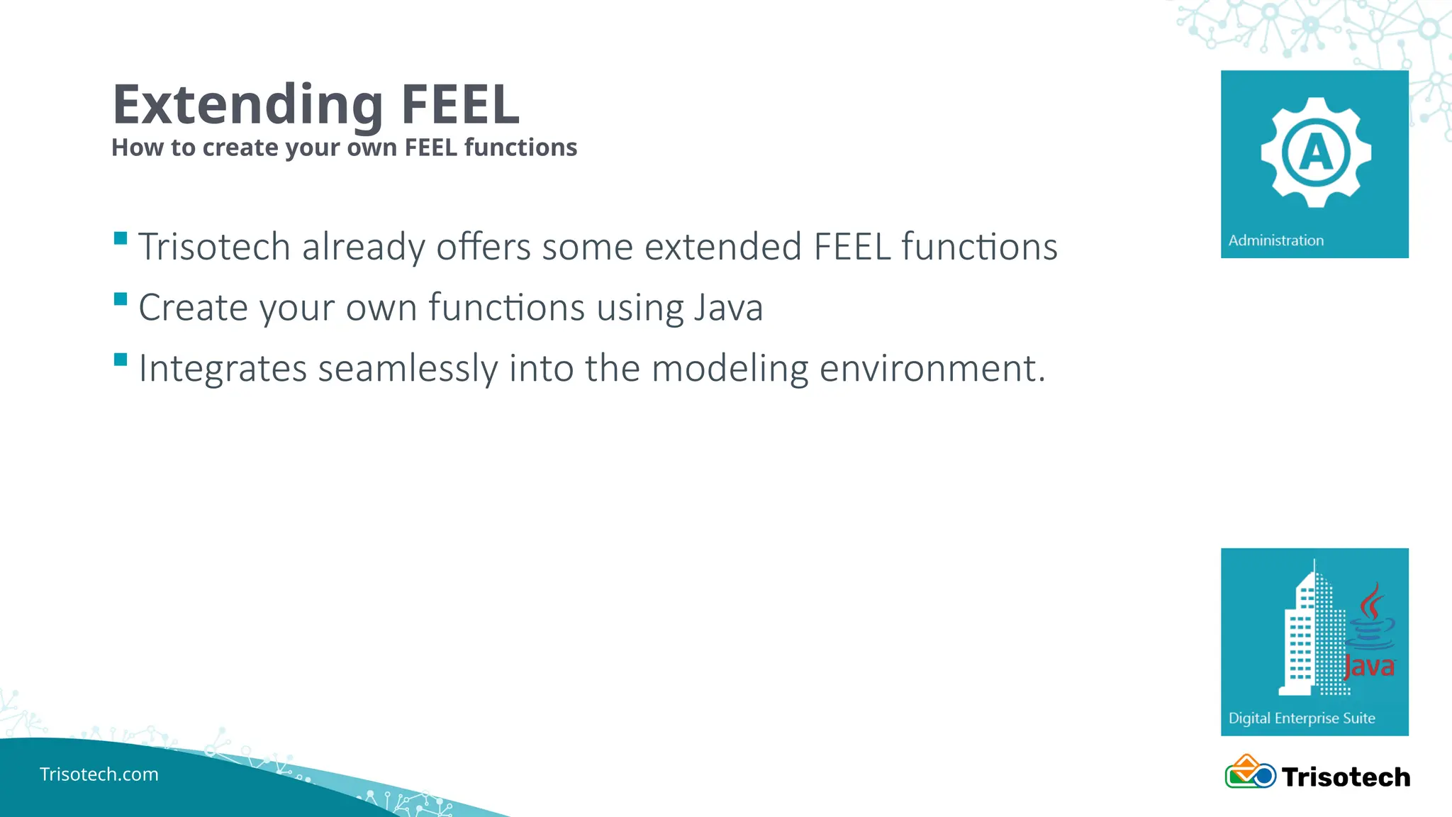 Trisotech.com
 Trisotech already offers some extended FEEL functions
 Create your own functions using Java
 Integrates seamlessly into the modeling environment.
Extending FEEL
How to create your own FEEL functions
 