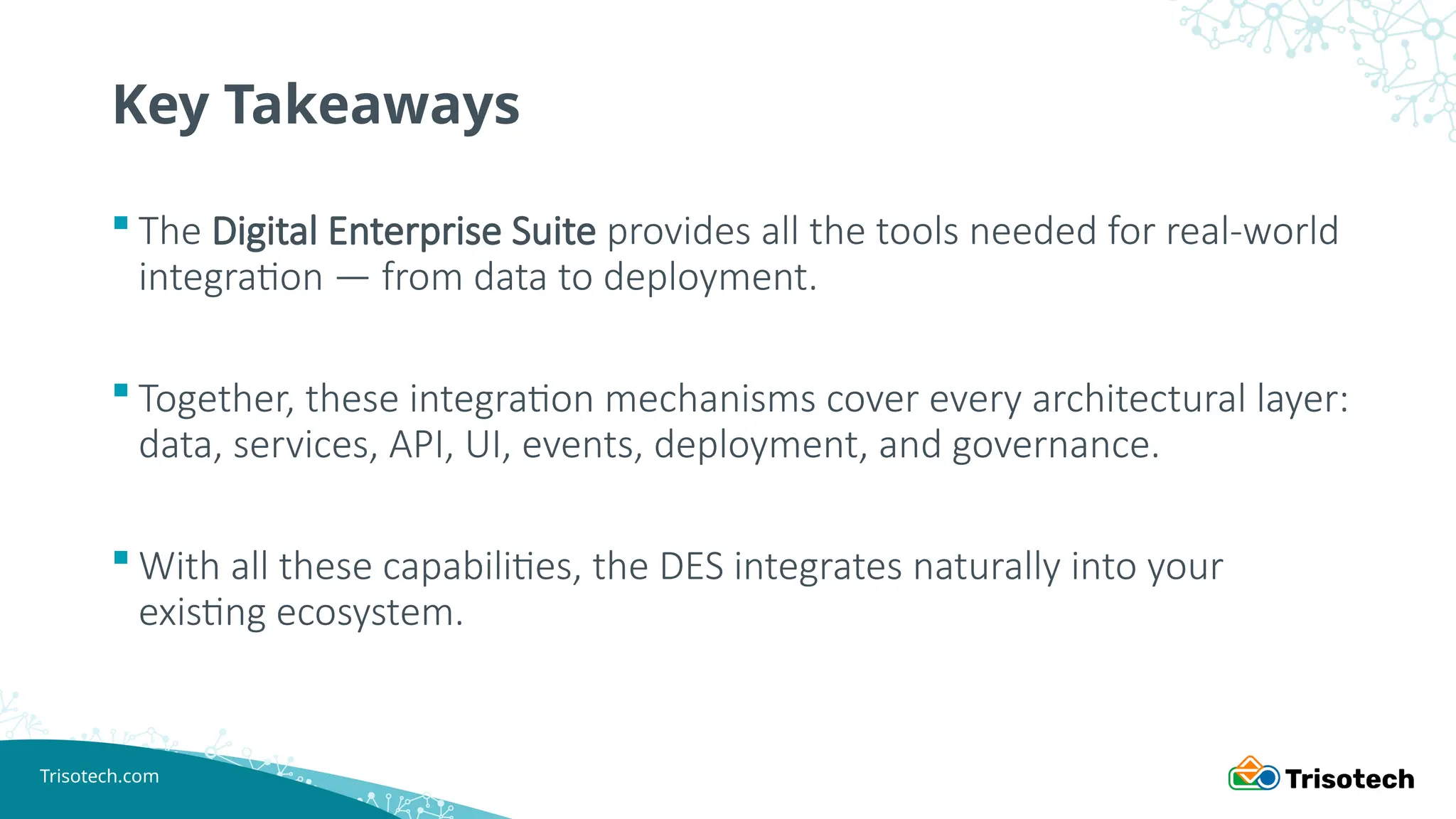 Trisotech.com
Key Takeaways
 The Digital Enterprise Suite provides all the tools needed for real-world
integration — from data to deployment.
 Together, these integration mechanisms cover every architectural layer:
data, services, API, UI, events, deployment, and governance.
 With all these capabilities, the DES integrates naturally into your
existing ecosystem.
 
