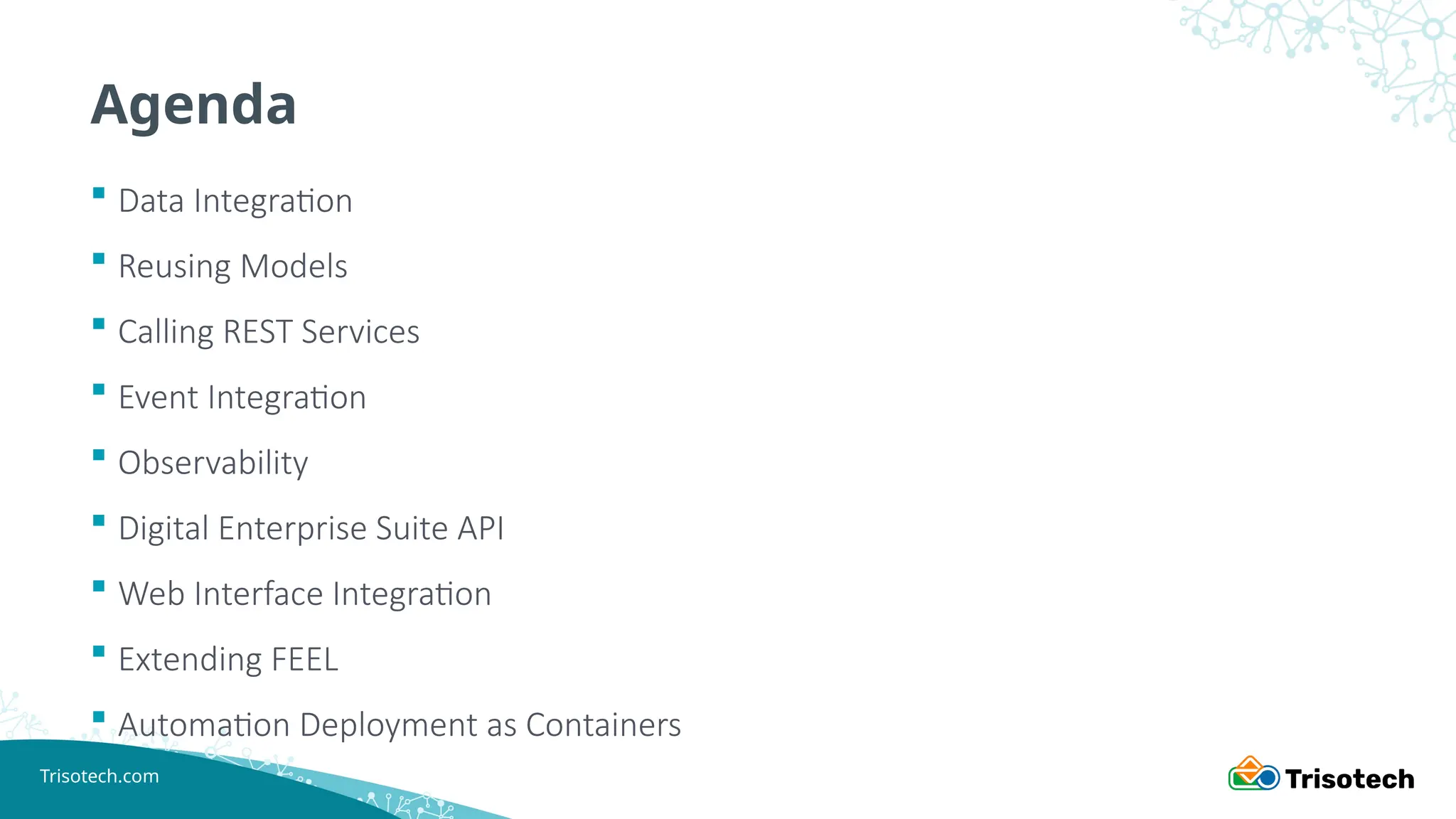 Trisotech.com
Agenda
 Data Integration
 Reusing Models
 Calling REST Services
 Event Integration
 Observability
 Digital Enterprise Suite API
 Web Interface Integration
 Extending FEEL
 Automation Deployment as Containers
 