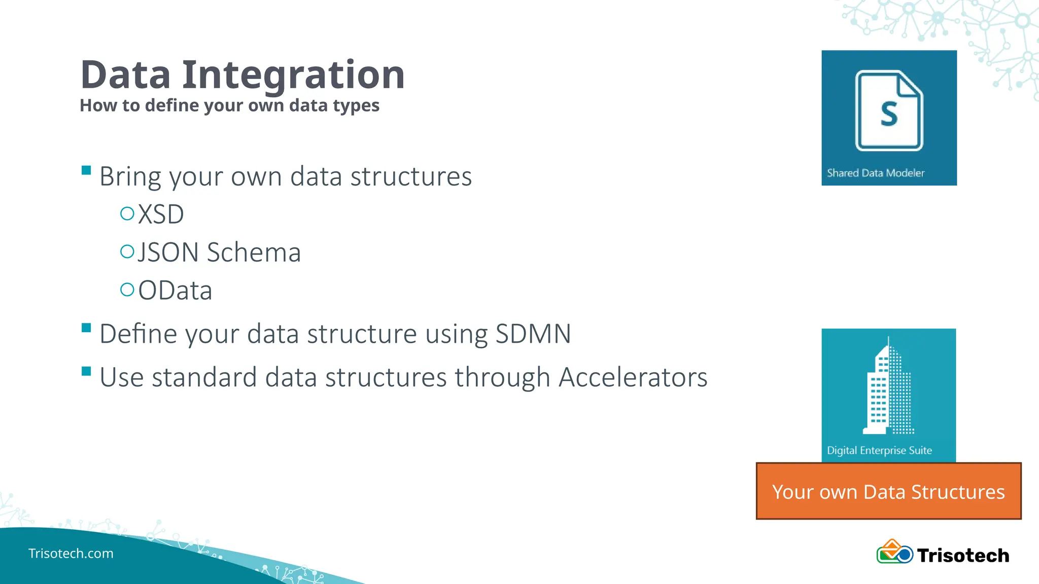 Trisotech.com
Data Integration
How to define your own data types
 Bring your own data structures
oXSD
oJSON Schema
oOData
 Define your data structure using SDMN
 Use standard data structures through Accelerators
Your own Data Structures
 