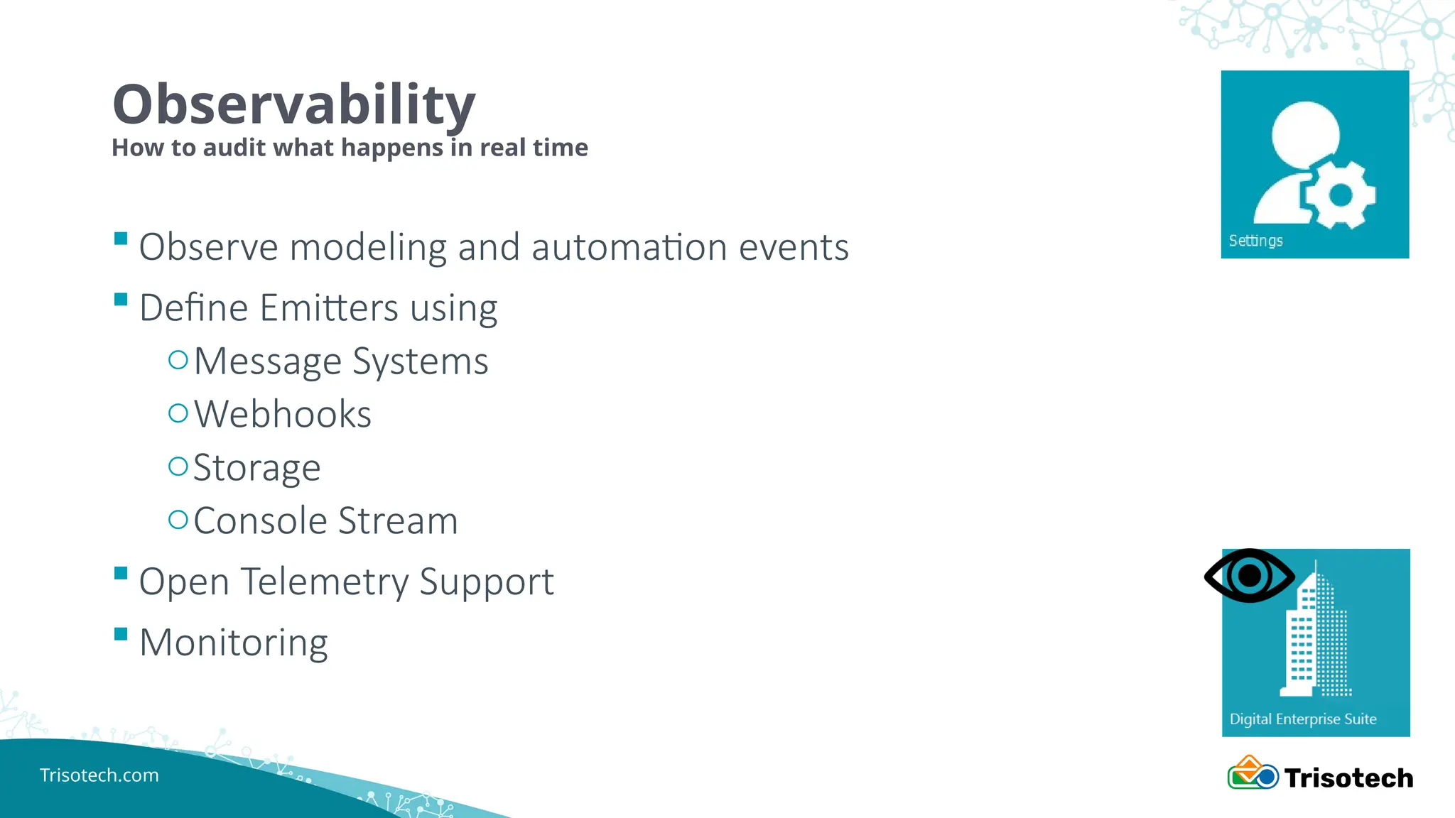 Trisotech.com
Observability
How to audit what happens in real time
 Observe modeling and automation events
 Define Emitters using
oMessage Systems
oWebhooks
oStorage
oConsole Stream
 Open Telemetry Support
 Monitoring
 