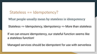 Stateless == Idempotency?
What people usually mean by stateless is idempotency
Stateless => Idempotency, Idempotency => More than stateless
If we can ensure idempotency, our stateful function seems like
a stateless function!
Managed services should be idempotent for use with serverless
 