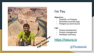 I’m Tiru
Hasura is :
- GraphQL on Postgres
- Serverless business logic
- Postgres as event source
I do:
- Product development
- Product management
- Developer advocacy
https://hasura.io
@Tirumarai
 