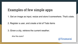 Examples of few simple apps
1. Get an image as input, resize and store it somewhere. That’s state.
2. Register a user, and create a list of Todo items
That’s definitely state.
3. Given a city, retrieve the current weather.
Ah! No state?
@Tirumarai
 