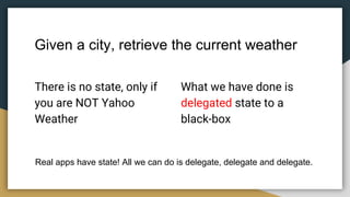 Given a city, retrieve the current weather
There is no state, only if
you are NOT Yahoo
Weather
What we have done is
delegated state to a
black-box
Real apps have state! All we can do is delegate, delegate and delegate.
 