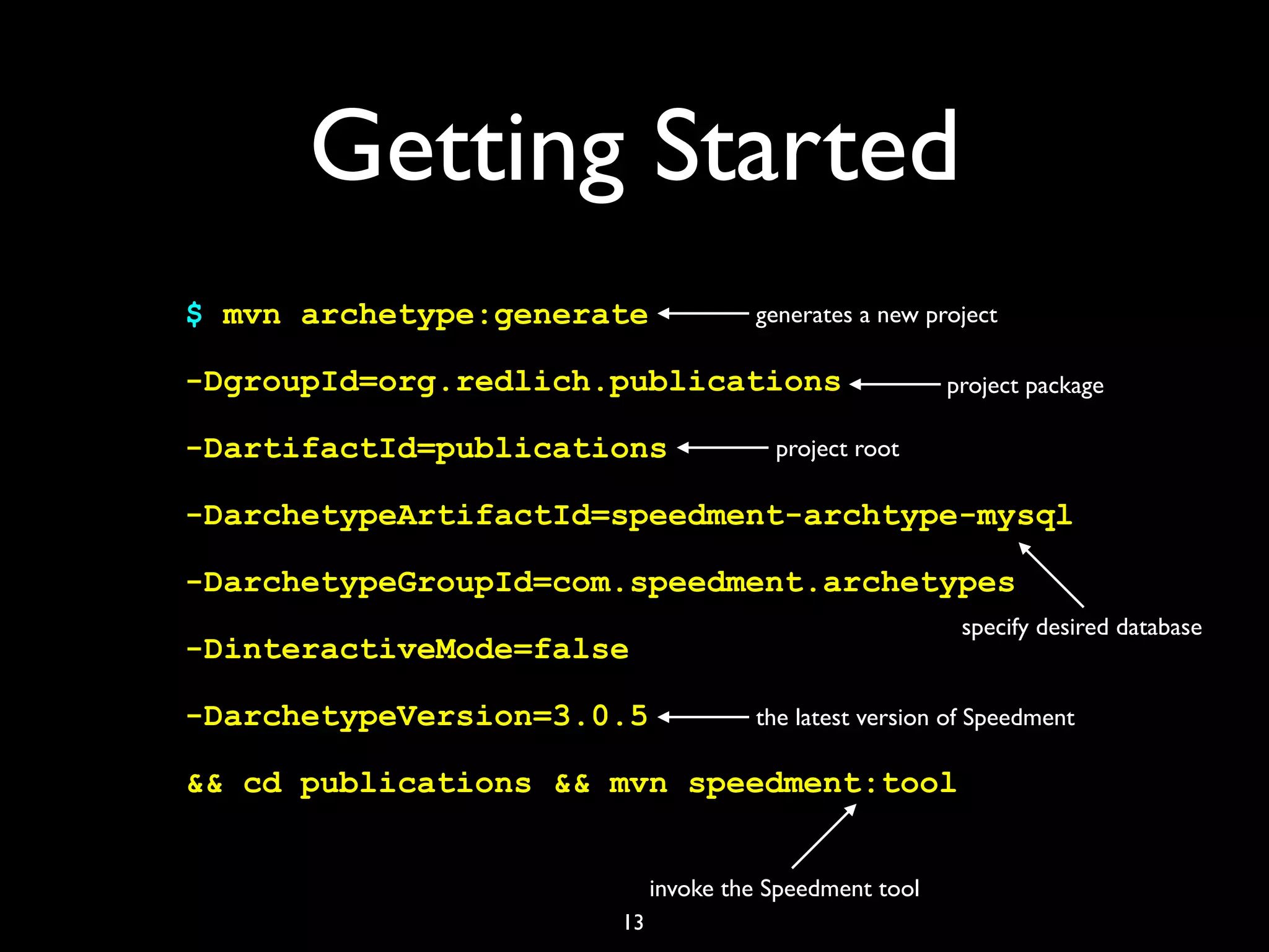 Getting Started
$ mvn archetype:generate
-DgroupId=org.redlich.publications
-DartifactId=publications
-DarchetypeArtifactId=speedment-archtype-mysql
-DarchetypeGroupId=com.speedment.archetypes
-DinteractiveMode=false
-DarchetypeVersion=3.0.5
&& cd publications && mvn speedment:tool
13
generates a new project
project package
project root
invoke the Speedment tool
the latest version of Speedment
specify desired database
 