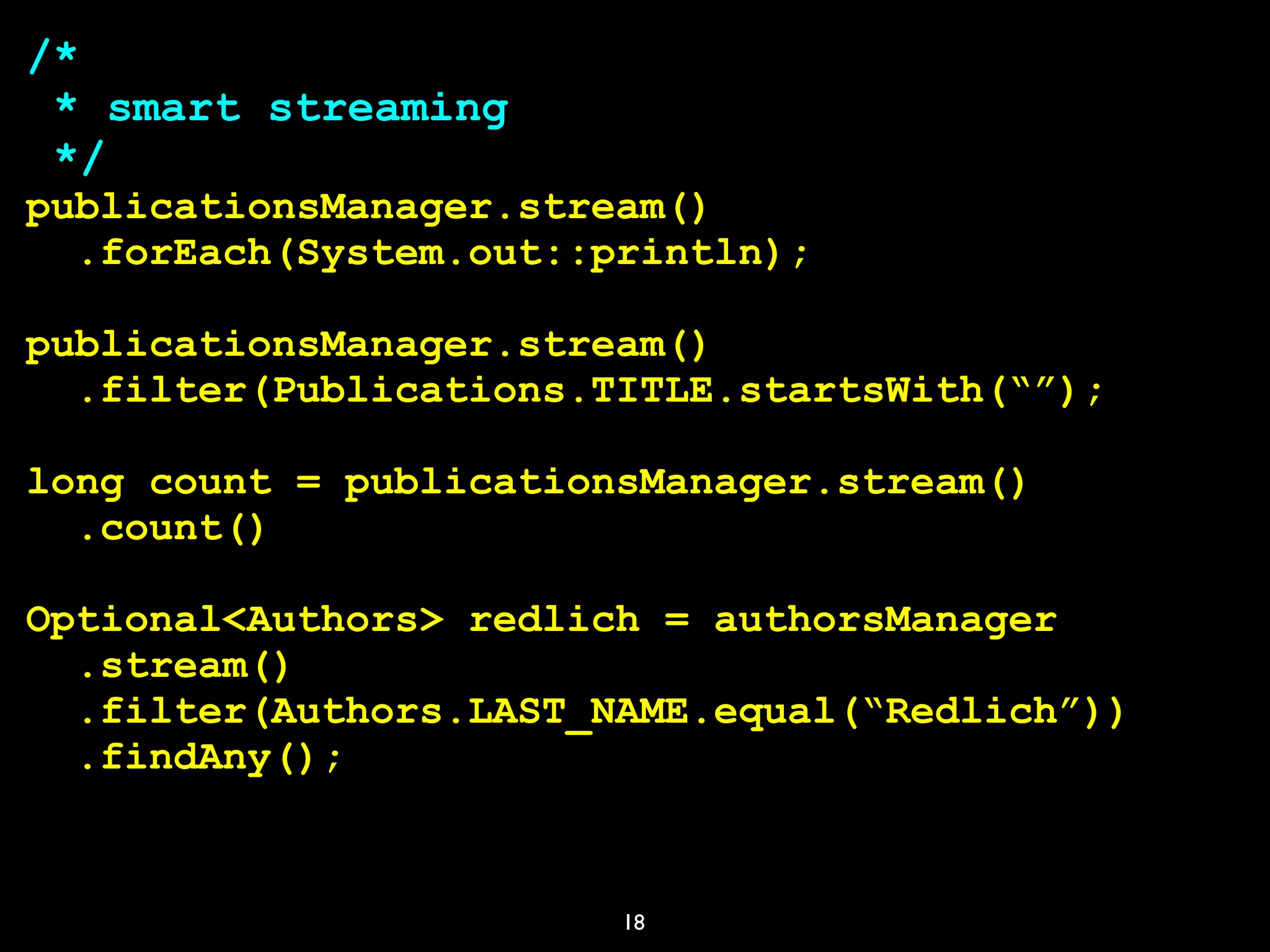 18
/*
* smart streaming
*/
publicationsManager.stream()
.forEach(System.out::println);
publicationsManager.stream()
.filter(Publications.TITLE.startsWith(“”);
long count = publicationsManager.stream()
.count()
Optional<Authors> redlich = authorsManager
.stream()
.filter(Authors.LAST_NAME.equal(“Redlich”))
.findAny();
 