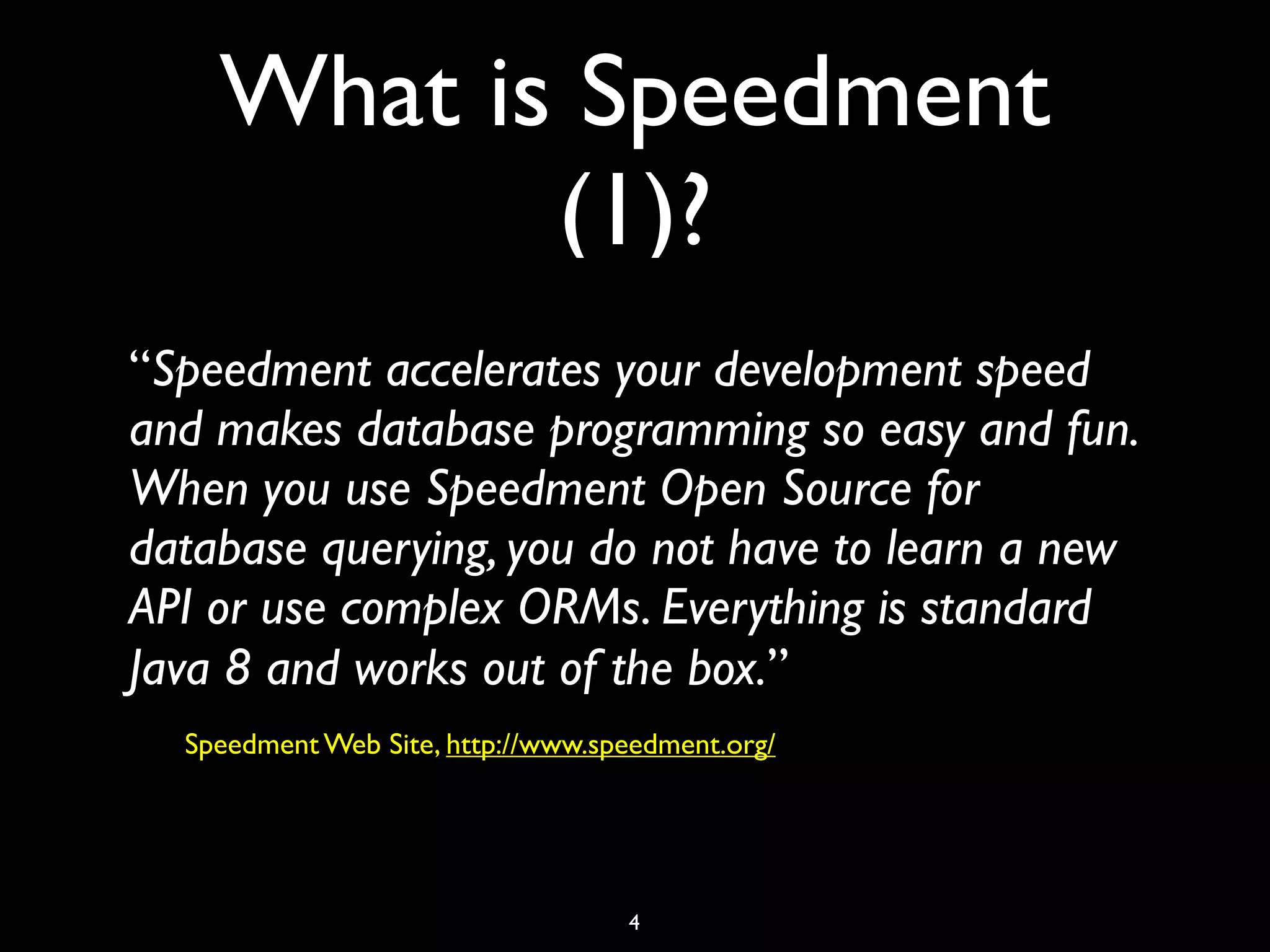 What is Speedment
(1)?
“Speedment accelerates your development speed
and makes database programming so easy and fun.
When you use Speedment Open Source for
database querying, you do not have to learn a new
API or use complex ORMs. Everything is standard
Java 8 and works out of the box.”
Speedment Web Site, http://www.speedment.org/
4
 