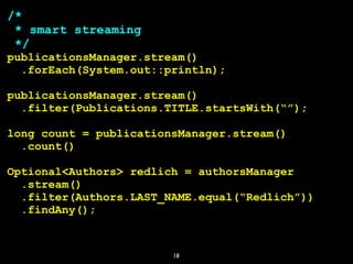 18
/*
* smart streaming
*/
publicationsManager.stream()
.forEach(System.out::println);
publicationsManager.stream()
.filter(Publications.TITLE.startsWith(“”);
long count = publicationsManager.stream()
.count()
Optional<Authors> redlich = authorsManager
.stream()
.filter(Authors.LAST_NAME.equal(“Redlich”))
.findAny();
 