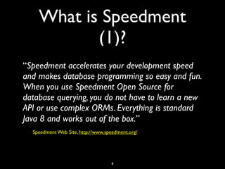 What is Speedment
(1)?
“Speedment accelerates your development speed
and makes database programming so easy and fun.
When you use Speedment Open Source for
database querying, you do not have to learn a new
API or use complex ORMs. Everything is standard
Java 8 and works out of the box.”
Speedment Web Site, http://www.speedment.org/
4
 