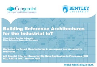 Building Reference Architectures
for the Industrial IoT
Workshop on Smart Manufacturing in Aerospace and Automotive
Industries
Alina Chircu, Bentley University
Eldar Sultanow, Capgemini Germany
AIS Special Interest Group for Big Data Application in Processes (SIG
BD), AMCIS 2017, Boston, USA
 