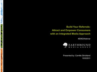 Build Your Referrals: Attract and Empower Consumers  with an Integrated Media Approach #EMGWebinar Presented by: Camille Strickland 10/5/2011 