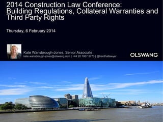 2014 Construction Law Conference:
Building Regulations, Collateral Warranties and
Third Party Rights
Thursday, 6 February 2014

Kate Wansbrough-Jones, Senior Associate
kate.wansbrough-jones@olswang.com | +44 20 7067 3773 | @hardhatlawyer

 