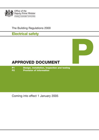 Part P build regs Cover jan 2k5 5/1/05 14:20pm Page 1




                                                                                                                                                                         Building Regulations 2000
                Published by TSO (The Stationery Office) and available from:

                Online
                www.tso.co.uk/bookshop

                Mail,Telephone, Fax & E-mail
                TSO
                PO Box 29, Norwich NR3 1GN
                Telephone orders/General enquiries: 0870 600 5522
                Fax orders: 0870 600 5533
                E-mail: book.orders@tso.co.uk
                Textphone: 0870 240 3701                                                                                                                                                             The Building Regulations 2000

                                                                                                                                                                                                     Electrical safety




                                                                                                                                                                                                                                                            P
                                                                                                                                                                         APPROVED DOCUMENT P
                TSO Shops
                123 Kingsway, London WC2B 6PQ
                020 7242 6393 Fax 020 7242 6394
                68–69 Bull Street, Birmingham B4 6AD
                0121 236 9696 Fax 0121 236 9699
                9–21 Princess Street, Manchester M60 8AS
                0161 834 7201 Fax 0161 833 0634
                16 Arthur Street, Belfast BT1 4GD
                028 9023 8451 Fax 028 9023 5401
                18–19, High Street, Cardiff CF10 1PT
                029 2039 5548 Fax 029 2038 4347
                71 Lothian Road, Edinburgh EH3 9AZ
                0870 606 5566 Fax 0870 606 5588

                TSO Accredited Agents
                (see Yellow Pages)

                and through good booksellers                                                                                                                                                         APPROVED DOCUMENT
                                                                                                                                                                                                     P1      Design, installation, inspection and testing
                                                                                                                                                                                                     P2      Provision of information




                © Crown Copyright 2004.                                                                                                                                    Electrical Safety
                   Copyright in the typographical arrangement and design rests with the Crown.
                                                                                                                                                                                                     Coming into effect 1 January 2005
                   Published for the Office of the Deputy Prime Minister, under licence from the Controller of Her Majesty’s Stationery Office.
                   This publication, excluding logos, may be reproduced free of charge in any format or medium for research, private study or for internal circulation
                   within an organisation.This is subject to it being reproduced accurately and not used in a misleading context.The material must be acknowledged
                   as Crown copyright and the title of the publication specified.
                   For any other use of this material please write to The HMSO Licensing Division, HMSO, St Clements House, 2–16 Colegate, Norwich NR3 1BQ.
                   Fax: 01603 723000 or email: licensing@cabinet-office.x.gsi.gov.uk




                  £15




                   www.tso.co.uk
 