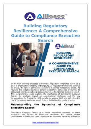 www.alliancerecruitmentagency.com
Building Regulatory
Resilience: A Comprehensive
Guide to Compliance Executive
Search
In the ever-evolving landscape of business, regulatory compliance stands as a
pillar of organizational stability and longevity. As regulatory frameworks continue
to evolve, the role of compliance executives becomes increasingly critical. To
navigate the complex regulatory terrain successfully, companies are turning to
specialized talent acquisition processes known as Compliance Executive Search.
This comprehensive guide explores the significance of Compliance Executive
Search, its strategic impact on organizational resilience, and the key
considerations for finding the right compliance leaders. We'll also delve into the
role of compliance executive search firms in facilitating this crucial process.
Understanding the Dynamics of Compliance
Executive Search
Compliance Executive Search is a highly specialized approach to talent
acquisition that focuses on identifying, recruiting, and placing top-tier
professionals in leadership roles responsible for ensuring regulatory adherence
 