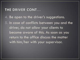 4. Be open to the driver’s suggestions.
5. In case of conflicts between you and the
driver, do not allow your clients to
become aware of this. As soon as you
return to the office discuss the matter
with him/her with your supervisor.
 