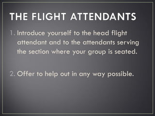 1. Introduce yourself to the head flight
attendant and to the attendants serving
the section where your group is seated.
2. Offer to help out in any way possible.
 