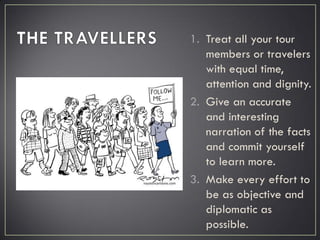 1. Treat all your tour
members or travelers
with equal time,
attention and dignity.
2. Give an accurate
and interesting
narration of the facts
and commit yourself
to learn more.
3. Make every effort to
be as objective and
diplomatic as
possible.
 