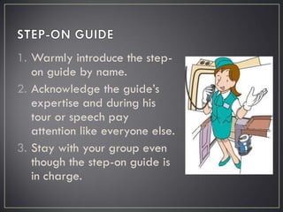 1. Warmly introduce the step-
on guide by name.
2. Acknowledge the guide’s
expertise and during his
tour or speech pay
attention like everyone else.
3. Stay with your group even
though the step-on guide is
in charge.
 
