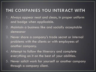 1. Always appear neat and clean, in proper uniform
and badge when applicable.
2. Maintain a business like and socially acceptable
demeanor
3. Never share a company’s trade secret or internal
problems with the clients or with employees of
another company.
4. Attempt to follow the itinerary and complete
everything on it on the best of your abilities.
5. Never solicit work for yourself or another company
through a company client.
 