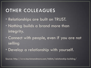 • Relationships are built on TRUST.
• Nothing builds a brand more than
integrity.
• Connect with people, even if you are not
selling
• Develop a relationship with yourself.
Source: http://www.tourismandmore.com/tidbits/relationship-building/
 