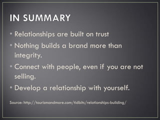 • Relationships are built on trust
• Nothing builds a brand more than
integrity.
• Connect with people, even if you are not
selling.
• Develop a relationship with yourself.
Source: http://tourismandmore.com/tidbits/relationships-building/
 