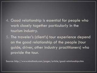 4. Good relationship is essential for people who
work closely together particularly in the
tourism industry.
5. The traveler’s (client’s) tour experience depend
on the good relationship of the people (tour
guide, driver, other industry practitioners) who
provide the tour.
Source: http://www.mindtools.com/pages/article/good-relationships.htm
 