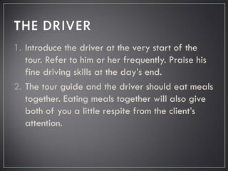 1. Introduce the driver at the very start of the
tour. Refer to him or her frequently. Praise his
fine driving skills at the day’s end.
2. The tour guide and the driver should eat meals
together. Eating meals together will also give
both of you a little respite from the client’s
attention.
 