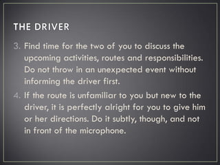 3. Find time for the two of you to discuss the
upcoming activities, routes and responsibilities.
Do not throw in an unexpected event without
informing the driver first.
4. If the route is unfamiliar to you but new to the
driver, it is perfectly alright for you to give him
or her directions. Do it subtly, though, and not
in front of the microphone.
 
