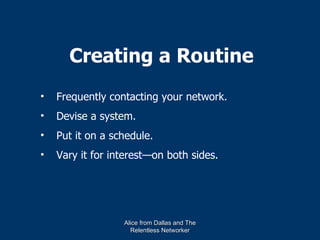 Creating a Routine
•   Frequently contacting your network.
•   Devise a system.
•   Put it on a schedule.
•   Vary it for interest—on both sides.




                  Alice from Dallas and The
                    Relentless Networker
 