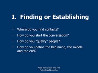 I. Finding or Establishing
•   Where do you find contacts?
•   How do you start the conversation?
•   How do you “qualify” people?
•   How do you define the beginning, the middle
    and the end?




                 Alice from Dallas and The
                   Relentless Networker
 