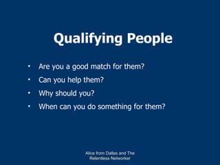 Qualifying People
•   Are you a good match for them?
•   Can you help them?
•   Why should you?
•   When can you do something for them?




                 Alice from Dallas and The
                   Relentless Networker
 