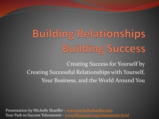 Creating Success for Yourself by
Creating Successful Relationships with Yourself,
Your Business, and the World Around You
Presentation by Michelle Shaeffer – www.michelleshaeffer.com
Your Path to Success Telesummit - www.lifeisjoyful.org/telesummit.html
 