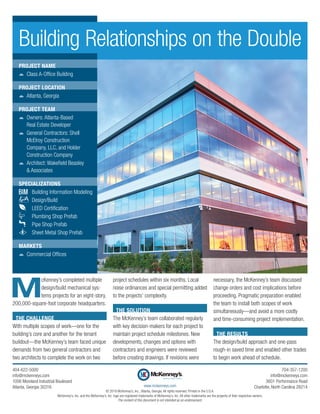 M
cKenney’s completed multiple
design/build mechanical sys-
tems projects for an eight-story,
200,000-square-foot corporate headquarters.
THE CHALLENGE
With multiple scopes of work—one for the
building’s core and another for the tenant
buildout—the McKenney’s team faced unique
demands from two general contractors and
two architects to complete the work on two
project schedules within six months. Local
noise ordinances and special permitting added
to the projects’ complexity.
THE SOLUTION
The McKenney’s team collaborated regularly
with key decision-makers for each project to
maintain project schedule milestones. New
developments, changes and options with
­contractors and engineers were reviewed
before creating drawings. If revisions were
necessary, the McKenney’s team discussed
change orders and cost implications before
proceeding. Pragmatic preparation enabled
the team to install both scopes of work
­simultaneously—and avoid a more costly
and time-consuming project implementation.
THE RESULTS
The design/build approach and one-pass
rough-in saved time and enabled other trades
to begin work ahead of schedule.
Building Relationships on the Double
PROJECT NAME
žž Class A-Office Building
PROJECT LOCATION
žž Atlanta, Georgia
PROJECT TEAM
žž Owners: Atlanta-Based
Real Estate Developer
žž General Contractors: Shell
McElroy Construction
Company, LLC, and Holder
Construction Company
žž Architect: Wakefield Beasley
& Associates
SPECIALIZATIONS
	 Building Information Modeling
	Design/Build
	 LEED Certification
	 Plumbing Shop Prefab
	 Pipe Shop Prefab
	 Sheet Metal Shop Prefab
MARKETS
žž Commercial Offices
The content of this document is not intended as an endorsement.
www.mckenneys.com
© 2018 McKenney’s, Inc., Atlanta, Georgia. All rights reserved. Printed in the U.S.A.
McKenney’s, Inc. and the McKenney’s, Inc. logo are registered trademarks of McKenney’s, Inc. All other trademarks are the property of their respective owners.
404-622-5000
info@mckenneys.com
1056 Moreland Industrial Boulevard
Atlanta, Georgia 30316
704-357-1200
info@mckenneys.com
3601 Performance Road
Charlotte, North Carolina 28214
 