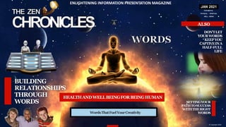 JAN 2021
FOR MENTAL
PHYSICAL - SPIRITUAL
WELL - BEING
© Copyright 2020
WordsThatFuelYourCreativity
SETTINGYOUR
PATHTOSUCCESS
WITHTHERIGHT
WORDS
ENLIGHTENING INFORMATION PRESENTATION MAGAZINE
DON’TLET
YOURWORDS
KEEPYOU
CAPTIVEINA
HALF-FULL
LIFE
HEALTHANDWELLBEINGFORBEINGHUMAN
 