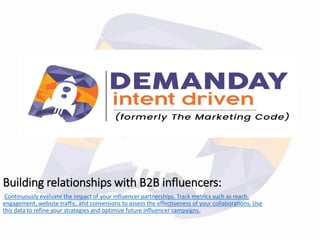 Building relationships with B2B influencers:
Continuously evaluate the impact of your influencer partnerships. Track metrics such as reach,
engagement, website traffic, and conversions to assess the effectiveness of your collaborations. Use
this data to refine your strategies and optimize future influencer campaigns.
 