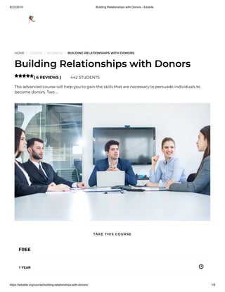 8/22/2019 Building Relationships with Donors - Edukite
https://edukite.org/course/building-relationships-with-donors/ 1/8
HOME / COURSE / BUSINESS / BUILDING RELATIONSHIPS WITH DONORS
Building Relationships with Donors
( 6 REVIEWS ) 442 STUDENTS
The advanced course will help you to gain the skills that are necessary to persuade individuals to
become donors. Two …

FREE
1 YEAR
TAKE THIS COURSE
 