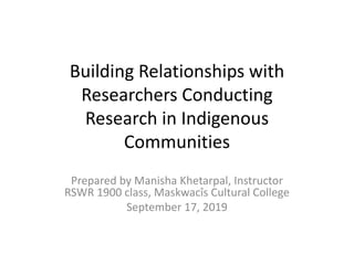 Building Relationships with
Researchers Conducting
Research in Indigenous
Communities
Prepared by Manisha Khetarpal, Instructor
RSWR 1900 class, Maskwacîs Cultural College
September 17, 2019
 